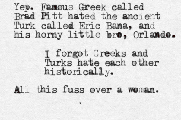 I forgot Greeks and Turks hate each other historically. Yep. Famous Greek called Brad Pitt hated the ancient Turk called Eric Bana, and his horny little bro, Orlando. All this fuss over a woman. 