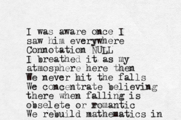 I was aware once I saw him everywhere Connotation NULL I breathed it as my atmosphere here then We never hit the falls We concentrate believing there when falling is obselete or romantic We rebuild mathematics in 