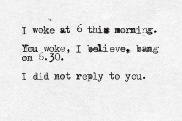 I woke at 6 this morning. You woke, I believe, bang on 6.30. I did not reply to you. 