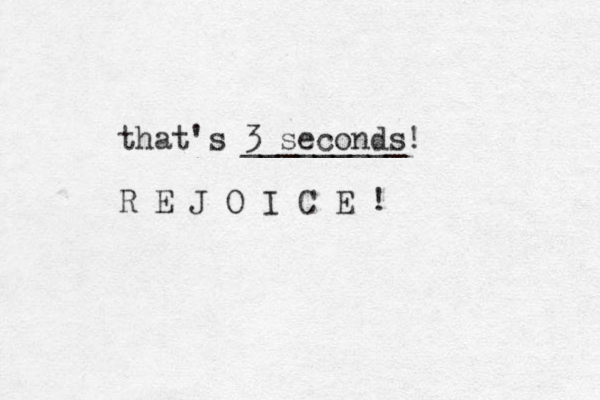 that's 3 seconds! _________ R E J O I C E ! 