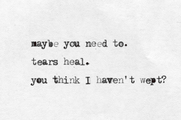 maybe you need to. tears heal. you think I haven't wept? 