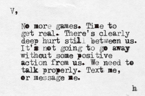 V, No more games. Time to get real. There's clearly deep hurt still between us. It's not going to go away without some positive action from us. We need to talk properly. Text me, or message me. h 