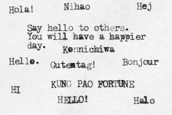 Say hello to others. You will have a happier day. KUNG PAO FORTUNE Hello. HELLO! Bonjour Halo Hej Hola! Konnichiwa Nihao Gutentag! HI 