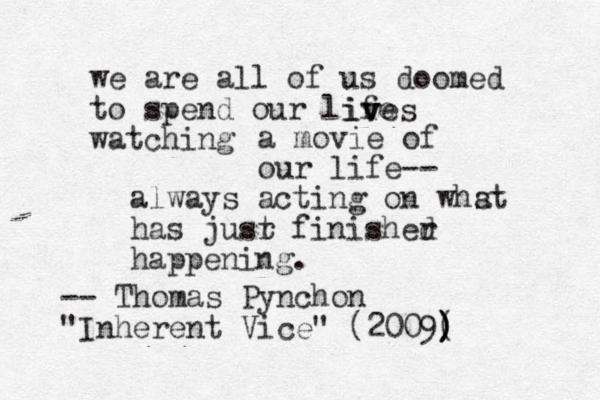 we are all of us doomed to spend our life watching ives v v a movie of our life-- always acting on whst a has jusr t finisher d happening. -- Thomas Pynchon "Inherent Vice" (2009( ) ) )