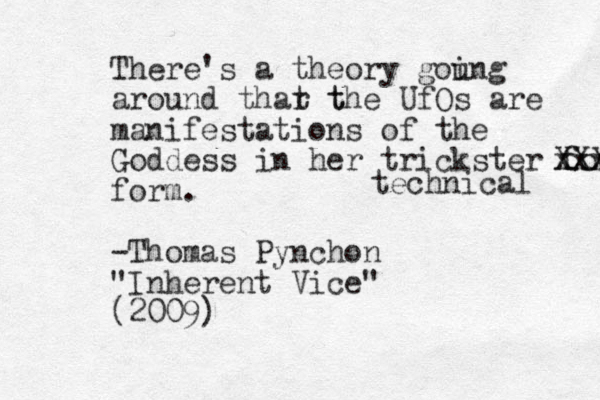 There's a theory gou ing around thar t t the UfOs are manifestations of the Goddess in her trickster form. xxxx XXX form. -Thomas Pynchon "Inherent Vice" (2009) technical 