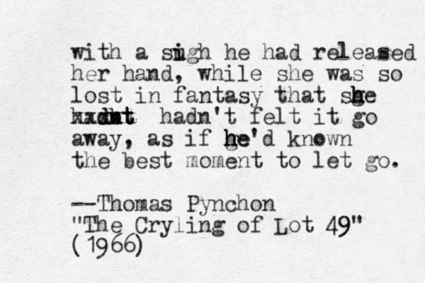 with a sugh i i he had released her hand, while she was so lost in fantasy that sge h h h hasbt dnt dnt xxxxx hadn't felt it go away, as if ge h h h he'd known the best moment to let go. --Thomas Pynchon "The Cryling of Lot 49" (1966)