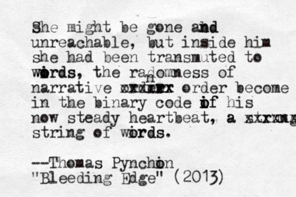she S might be gone abd n nd unreachable, but inside him she had been transmuted to wirds o i o o o words , the radom ess of n narrative ordee r r r rx x xxxxx order become in the binary code if o i o o if his now steady heartbeat, a strung a xxxxxx string of wirds o ords. --Thomas Pynchin o o "Bleeding Edge" (2013) n