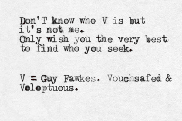 Don'T know who V is but it's not me . Only wish you the very best to find who you seek. V = Guy Fawkes. Vouchsafed & Voloptuous.