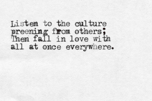 Listen to the culture preening from others; Then fall in love with all at once everywhere.