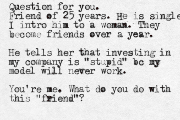 Question for you. Friend of 25 years. He is single I intro him to a woman. They become friends over a year. He tells her that investing in my company is "stupid" bc my model will never work. You're me. What do you do with this "friend"?