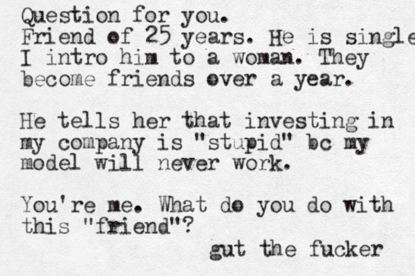 Question for you. Friend of 25 years. He is single I intro him to a woman. They become friends over a year. He tells her that investing in my company is "stupid" bc my model will never work. You're me. What do you do with this "friend"? gut the fucker 