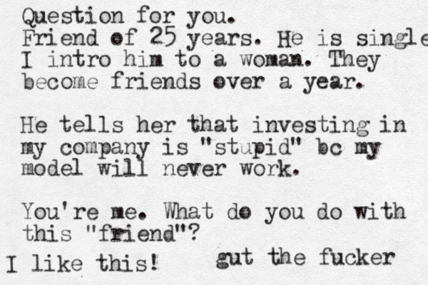 Question for you. Friend of 25 years. He is single I intro him to a woman. They become friends over a year. He tells her that investing in my company is "stupid" bc my model will never work. You're me. What do you do with this "friend"? gut the fucker I like this!