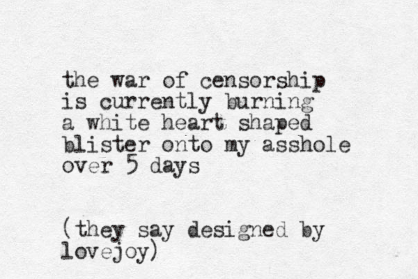 the war of censorship is currently burning a white heart shaped blister onto my asshole over 5 days (they say designed by lovejoy)