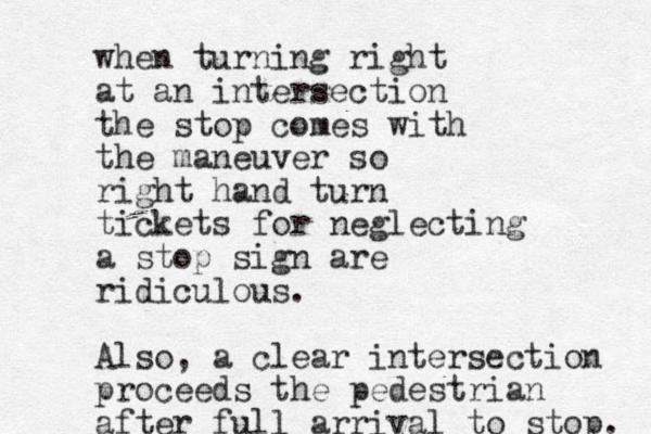 when turning right at an intersection the stop comes with the maneuver so right hand turn tickets for neglecting a stop sign are ridiculous. Also, a clear intersection proceeds the pedestrian after full arrival to stop. 