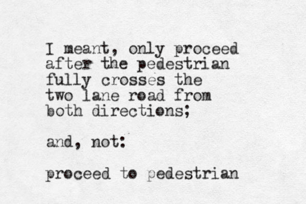 I meant, only proceed after the pedestrian fully crosses the two lane road from both directions; and, not: proceed to pedestrian