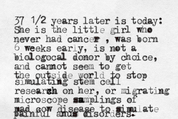 37 1/2 years later is today: She is the little girl who never had cancer , was born 6 weeks early, is not a biologocal donor by choice, and cannot seem to get the outside world to sto p simulating stem cell researx ch ch on her, or migrating microscope sm a amplings of mad cow disease to simulate painful anus disorders. 