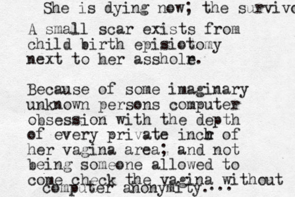 A small scar exists from child birth episiotomy next to her assholr e. Because of some imaginary unknown persons computer obsession with the depth of every private incr h h of her vagina area; and not being someone allowed to come check the vagina without computer anonymity. ... She is dying now; the survivor 