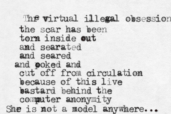 the scar has been torn inside out and searated and seared nd a o poked and cut off from circulation because of this live bastard behind the comu puter anonymity Thr virtual illea gal obsession e Shr e is not a model anywhere... 