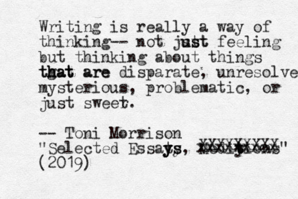 Writing is really a way of thinking-- not jst ust ust feeling but thinking about things tgat are h h hat that are disparate, unresolved mysterious, problematic, or just sweer t. -- Toni Morrison "Selected Essats y ys y ys, Mediy t t tions" (2019) XXXXXXXXX xxxxxxxcx 