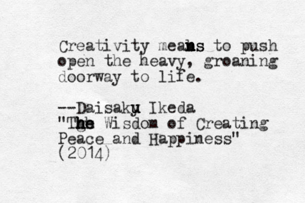 Creativity meabs n n n n ns to push open the heavy, groaning doorway to life. --Daisaky u u u u Ikeda "Tgs he h h h h h he Wisdom of Creating Peace and Happiness" (2014)