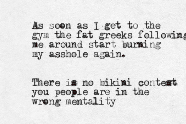 As soon as I get to the gym the fat greeks following me around start burning my asshole again. There is no bikini contest you people are in the wrong mentality