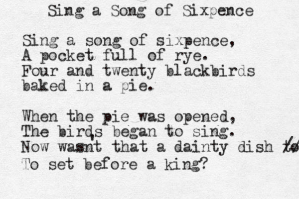 Sing a Song of Sixpence Sing a song of sixpence, A pocket full of rye. Four and twenty blackbirds baked in a pie . When the pie was opened, The birds began to sing. Now wasnt that a dainty dish to set before // To set before a king? ' 