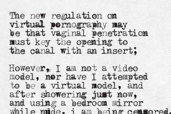 The new regulation on virtual pornography may be that vaginal penetration must key the opening to the canal with a n insert; However, I am not a video model, nor have I attempted to be a virtual model, and after showering just now, and using a bedroom mirror while nd u ude, i am being censored. 