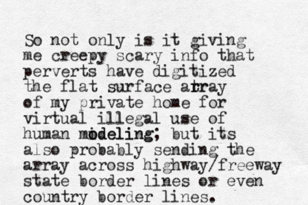 So not only is it giving me creepy scary info that perverts have digitized the flat surface atr r rray of my private home for virtual illegal use of human mideling o odeling; but its also probably sending the array across highway/freeway state border lines or even country border lines.