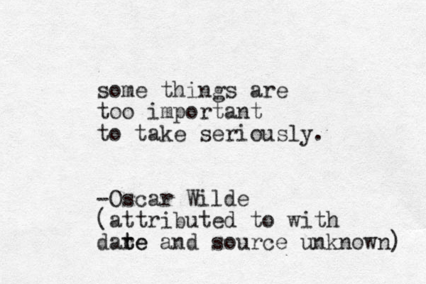 some things are too important to take seriously. -Oscar Wilde (attributed to with dare t te and source unknown) 