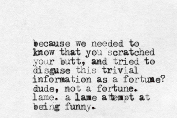 because we needed to lnow k that you scratched your butt, and tried to disguse this trivial information as a fortune? dude, not a fortune. lame. a lame atem pt at being funny. t 