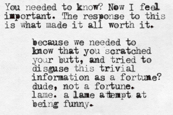 because we needed to lnow k that you scratched your butt, and tried to disguse this trivial information as a fortune? dude, not a fortune. lame. a lame atem pt at being funny. t You needed to know? Now I feel important. The response to this is what made it all worth it. 