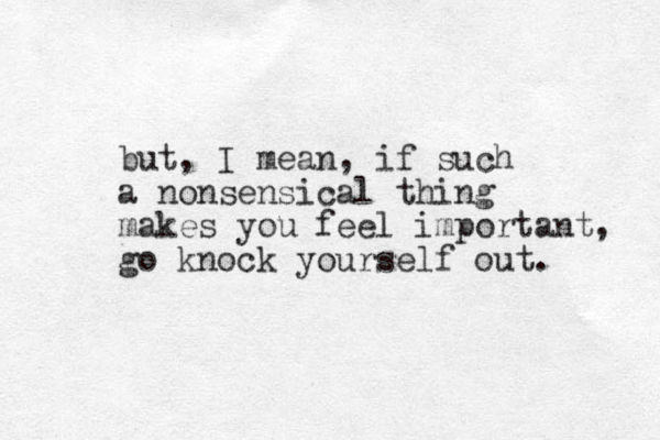 but, I mean, if such a nonsensical thing makes you feel important, go knock yourself out. 