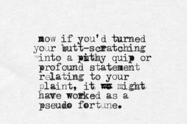 mow n if you'd turned ou y r butt-scratching into a puthy i i quip or profound statement relating to your plaint, it wo == might have worked as a pseudo fortune.