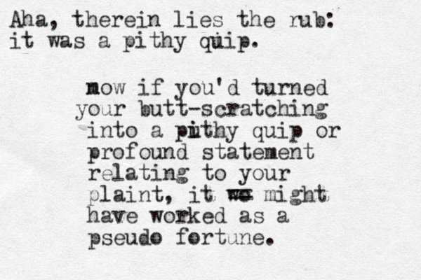 mow n if you'd turned ou y r butt-scratching into a puthy i i quip or profound statement relating to your plaint, it wo == might have worked as a pseudo fortune. Aha, therein lies the rub: it was a pithy qi uip.