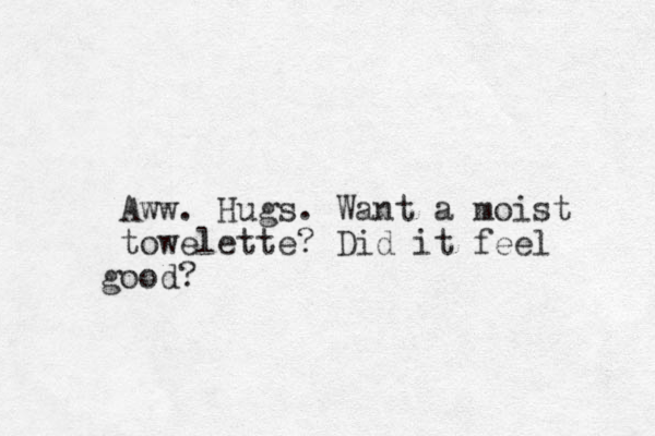 Aww. Hugs. Want a moist towelette? Did it feel ood g ?