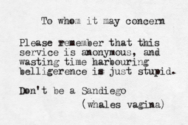To whom it may concern Please remember that this service is anonymous, and wasting time harbouring belligerence is just stupid. Don't be a Sandiego (whales vagina) 
