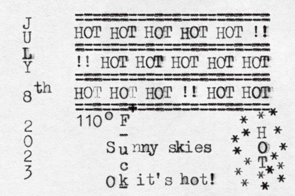 J U L Y 8 2 0 2 3 th ====================== HOT HOT HOT HOT HOT !! ====================== !! HOT HOT HOT HOT HOT ====================== HOT HOT HOT !! HOT HOT ======+ ================ 110 o F - u c k it's hot! S nny skies - * H O T * * * * * * * * * * * * * * * * O 