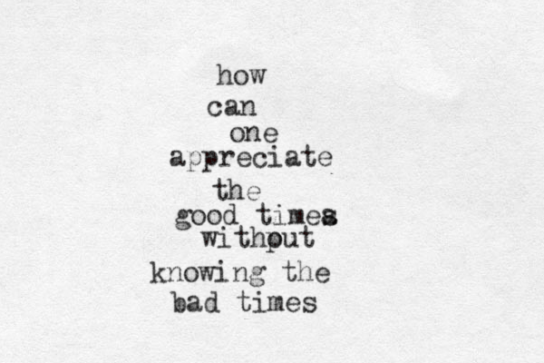 how can one appreciate the good timea s withput o knowing the bad times 