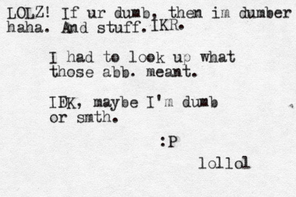 I had to look up what those abb. meant. IFK D , maybe I'm dumb or smth. :P lollol LOLZ! If ur dumb, then im dumber haha. And stuff. IKR. 