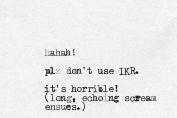 hahah! plz don't use IKR. it's horrible! (long, echoing scream ensues.) 