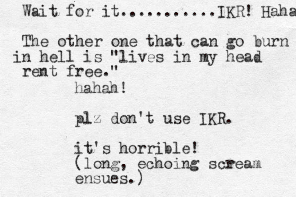 hahah! plz don't use IKR. it's horrible! (long, echoing scream ensues.) Wait for it...........IKR! Haha The other one that can go burn n i hell is "lives in my head rent free." 