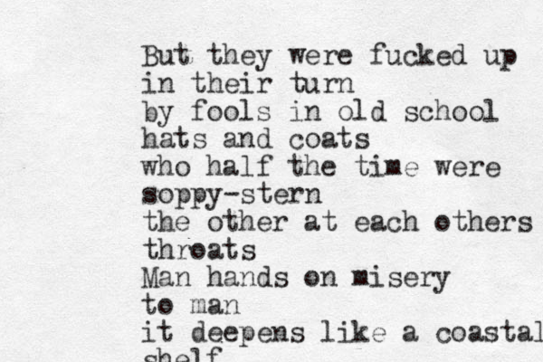 But they were fucked up in their turn by fools in old school hats and coats who half the time were soppy-stern the other at each others throats Man hands on misery to man it deepens like a coastal shelf 