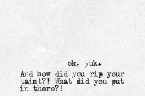 ok, yuk. And how did you rip your taint?! What did you put in there?!