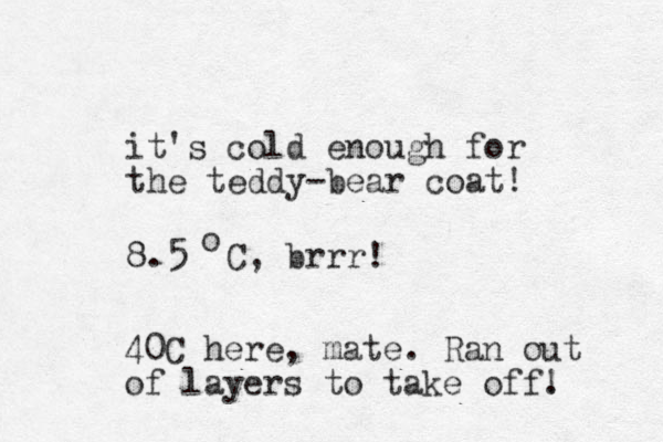 it's cold enough for the teddy-bear coat! 8.5 C, brrr! o 40 C here, mate. Ran out of layers to take off. ! 