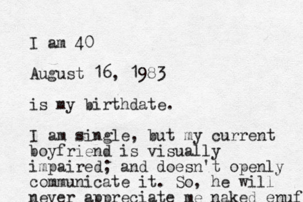 I am 40 August 16, 1983 is my birthdat e. I am single, but my current boyfriend is visually impaired; and doesn't openly communicate it. So, he will never appreciate me naked enuf 