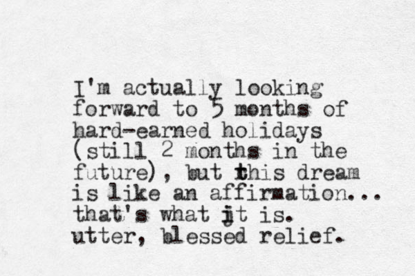 I'm actually looking forward to 5 months of hard-earned holidays (still 2 months in the future) , but rhis t t dream is like an affirmation... that's what jt is. i i utter, blessed relief. 