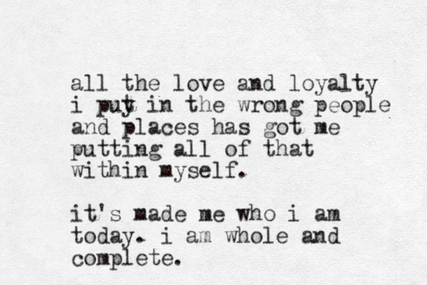 all the love and loyalty i puy t in the wrong people and places has got me putting all of that within myself. it's made me who i am today. i am whole and complete.
