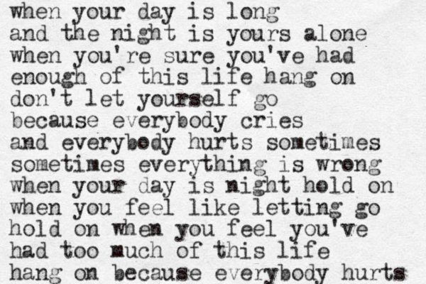 when your day is long and the night is yours alone when you're sure you've had enough of this life hang on don't let yourself go because everybody cries and everybody hurts sometimes sometimes everything is wrong when your day is night hold on when you feel like letting go hold on when you feel you've had too much of this life hang on because everybody hurts 