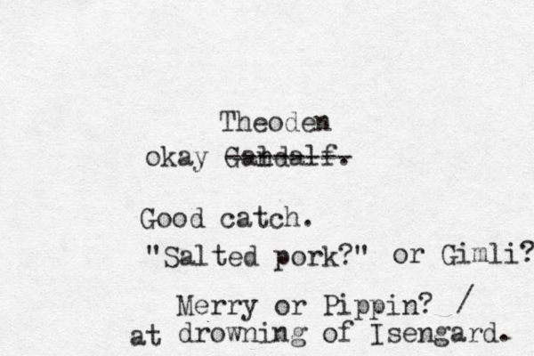 okay Gandalf. l -------- Theoden Good catch. "Salted pork?" Merry or Pippin? drowning of Isengard. or Gimli? / at 