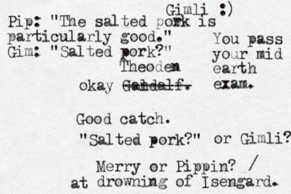 okay Gandalf. l -------- Theoden Good catch. "Salted pork?" Merry or Pippin? drowning of Isengard. or Gimli? / at Gimli :) Pip: "The salted pork is particularly good." Gim: "Salted pork?" You pass your mid earth exam. 